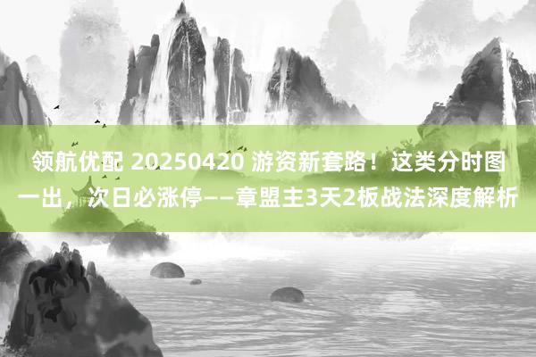 领航优配 20250420 游资新套路！这类分时图一出，次日必涨停——章盟主3天2板战法深度解析