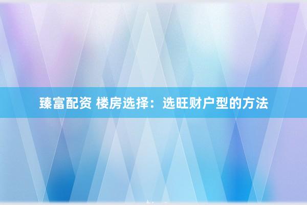 臻富配资 楼房选择：选旺财户型的方法