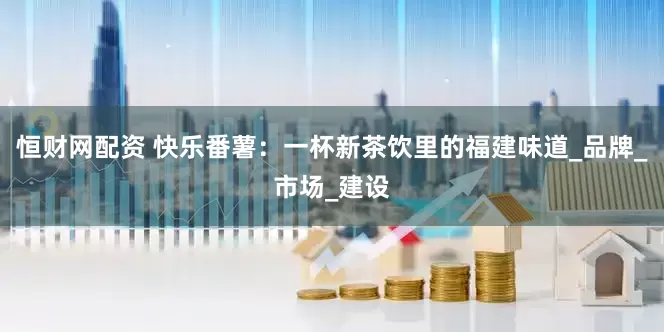 恒财网配资 快乐番薯：一杯新茶饮里的福建味道_品牌_市场_建设