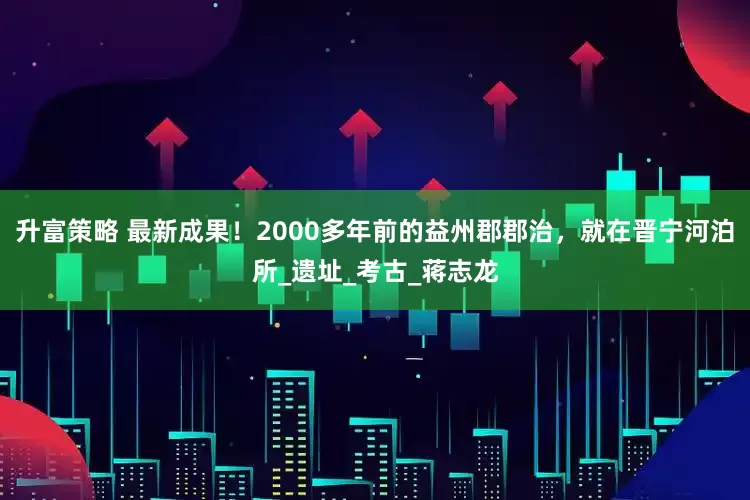 升富策略 最新成果！2000多年前的益州郡郡治，就在晋宁河泊所_遗址_考古_蒋志龙