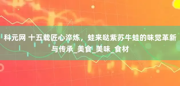 科元网 十五载匠心淬炼，蛙来哒紫苏牛蛙的味觉革新与传承_美食_美味_食材