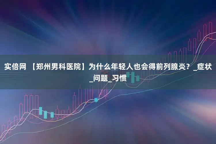实倍网 【郑州男科医院】为什么年轻人也会得前列腺炎？_症状_问题_习惯