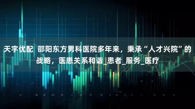 天宇优配  邵阳东方男科医院多年来，秉承“人才兴院”的战略，医患关系和谐_患者_服务_医疗