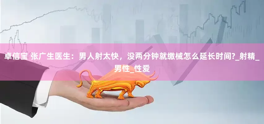 卓信宝 张广生医生：男人射太快，没两分钟就缴械怎么延长时间?_射精_男性_性爱