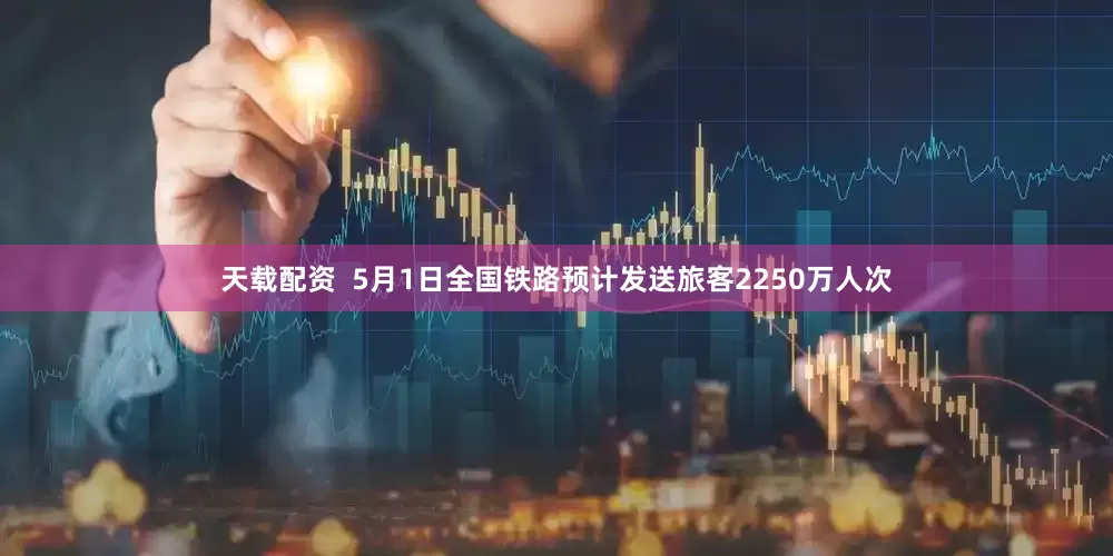 天载配资  5月1日全国铁路预计发送旅客2250万人次