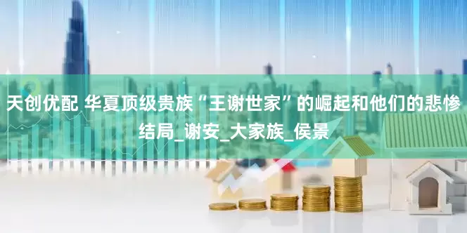 天创优配 华夏顶级贵族“王谢世家”的崛起和他们的悲惨结局_谢安_大家族_侯景