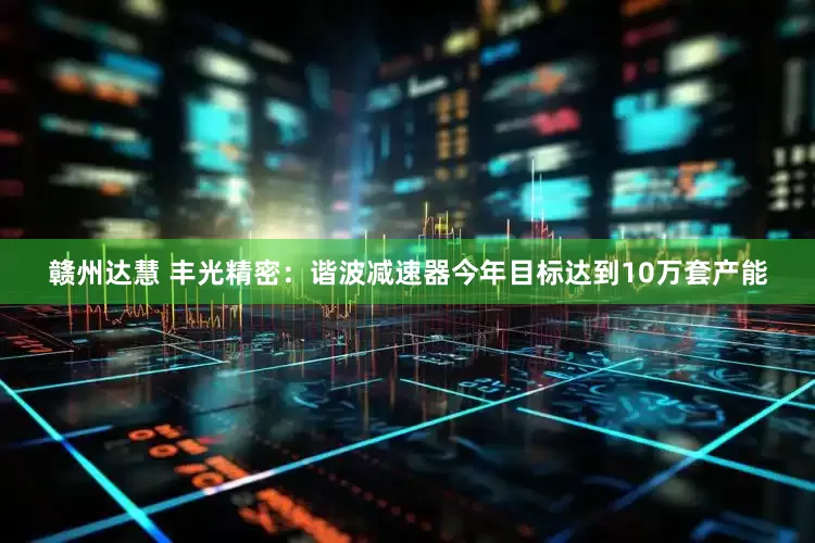 赣州达慧 丰光精密：谐波减速器今年目标达到10万套产能