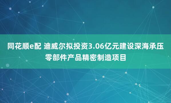 同花顺e配 迪威尔拟投资3.06亿元建设深海承压零部件产品精密制造项目