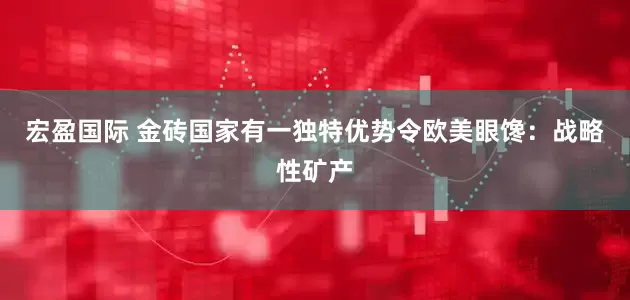 宏盈国际 金砖国家有一独特优势令欧美眼馋：战略性矿产