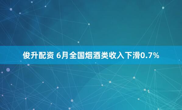 俊升配资 6月全国烟酒类收入下滑0.7%
