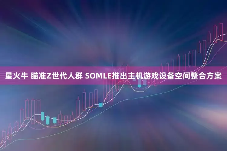 星火牛 瞄准Z世代人群 SOMLE推出主机游戏设备空间整合方案
