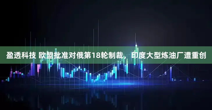 盈透科技 欧盟批准对俄第18轮制裁，印度大型炼油厂遭重创