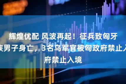 辉煌优配 风波再起！征兵致匈牙利族男子身亡，3名乌军官被匈政府禁止入境