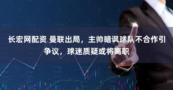 长宏网配资 曼联出局，主帅暗讽球队不合作引争议，球迷质疑或将离职