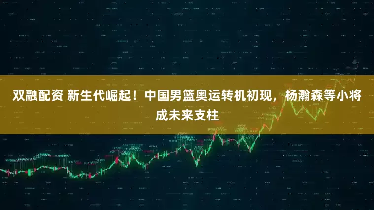 双融配资 新生代崛起！中国男篮奥运转机初现，杨瀚森等小将成未来支柱